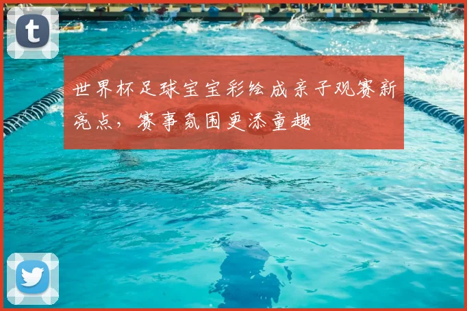 世界杯足球宝宝彩绘成亲子观赛新亮点,赛事氛围更添童趣