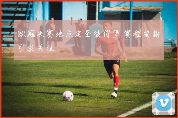 欧冠决赛地点定圣彼得堡 赛程安排引发关注