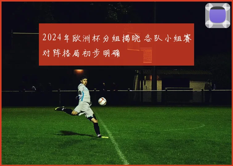 2024年欧洲杯分组揭晓 各队小组赛对阵格局初步明确