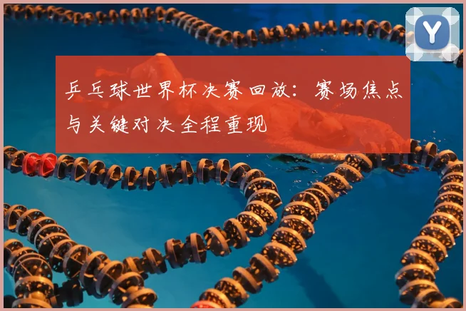 乒乓球世界杯决赛回放:赛场焦点与关键对决全程重现