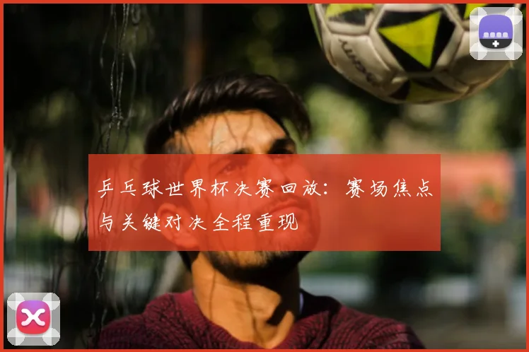 乒乓球世界杯决赛回放:赛场焦点与关键对决全程重现