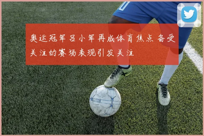 奥运冠军吕小军再成体育焦点 备受关注的赛场表现引发关注