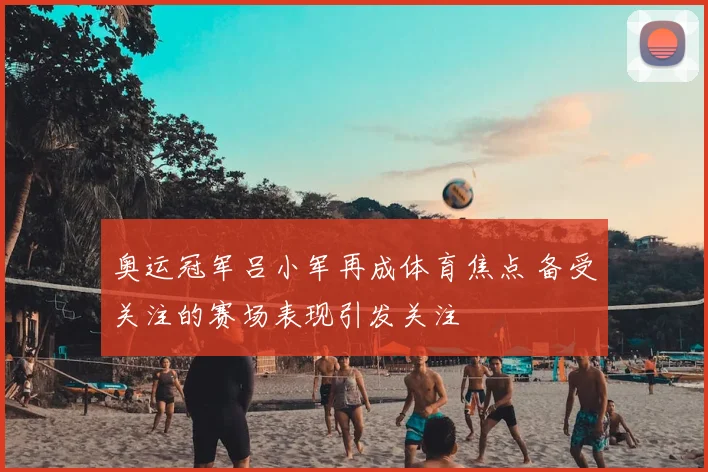 奥运冠军吕小军再成体育焦点 备受关注的赛场表现引发关注