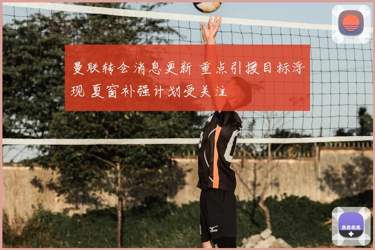 曼联转会消息更新 重点引援目标浮现 夏窗补强计划受关注