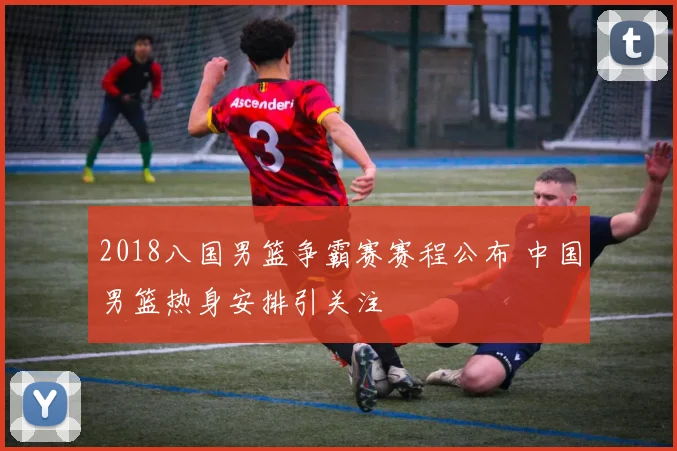 2018八国男篮争霸赛赛程公布 中国男篮热身安排引关注