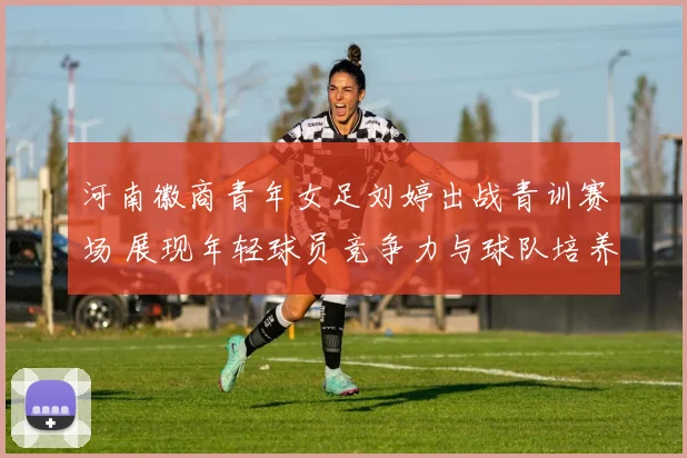 河南徽商青年女足刘婷出战青训赛场 展现年轻球员竞争力与球队培养成果