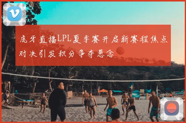 虎牙直播LPL夏季赛开启新赛程焦点对决引发积分争夺悬念