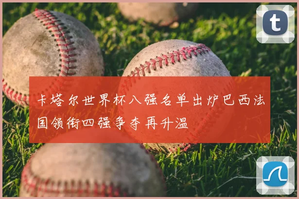 卡塔尔世界杯八强名单出炉巴西法国领衔四强争夺再升温