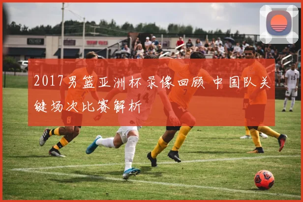 2017男篮亚洲杯录像回顾 中国队关键场次比赛解析