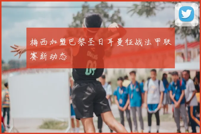 梅西加盟巴黎圣日耳曼征战法甲联赛新动态