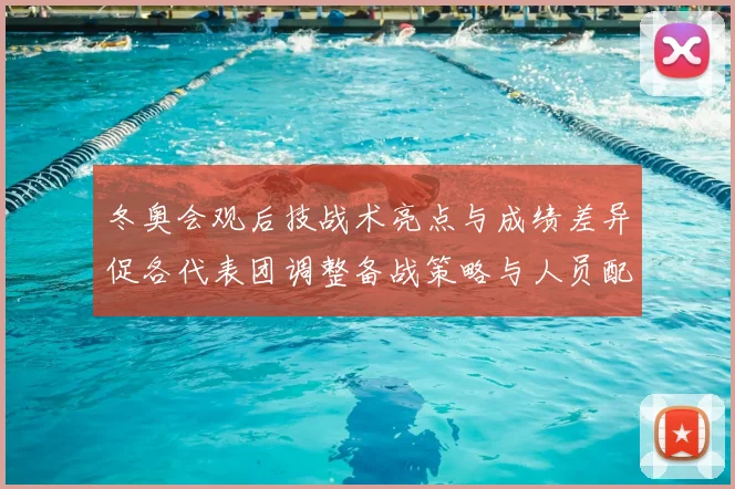 冬奥会观后技战术亮点与成绩差异促各代表团调整备战策略与人员配置