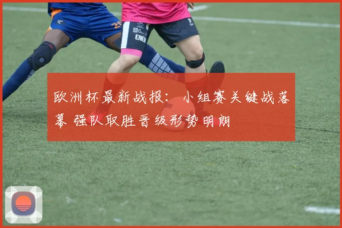 欧洲杯最新战报：小组赛关键战落幕 强队取胜晋级形势明朗