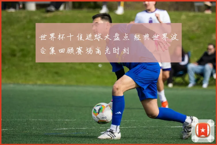 世界杯十佳进球大盘点 经典世界波合集回顾赛场高光时刻