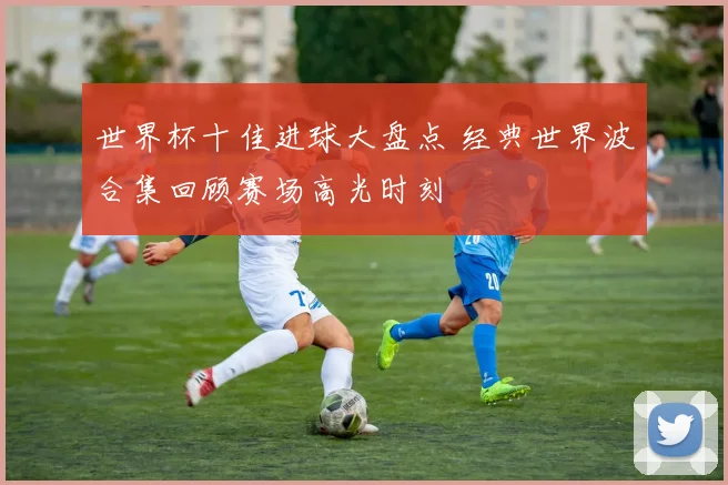 世界杯十佳进球大盘点 经典世界波合集回顾赛场高光时刻