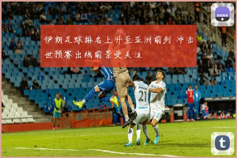 伊朗足球排名上升至亚洲前列 冲击世预赛出线前景受关注