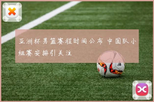 亚洲杯男篮赛程时间公布 中国队小组赛安排引关注
