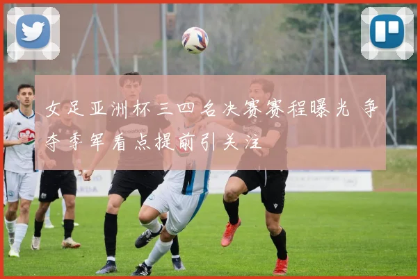 女足亚洲杯三四名决赛赛程曝光 争夺季军看点提前引关注