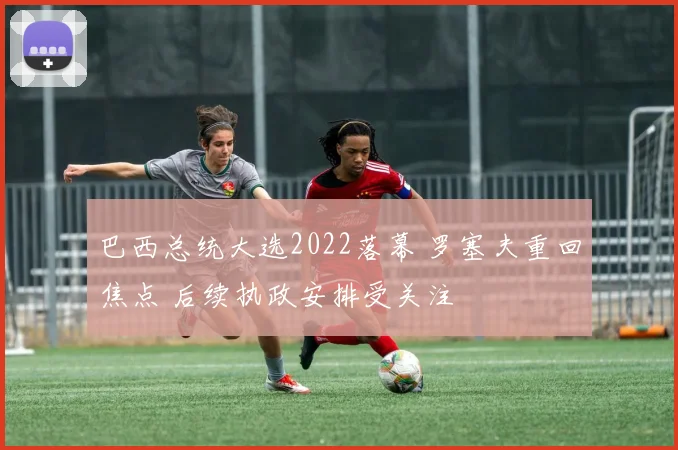 巴西总统大选2022落幕 罗塞夫重回焦点 后续执政安排受关注