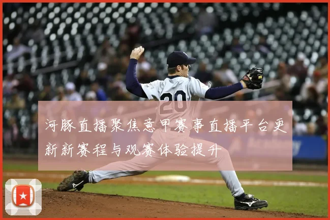河豚直播聚焦意甲赛事直播平台更新新赛程与观赛体验提升