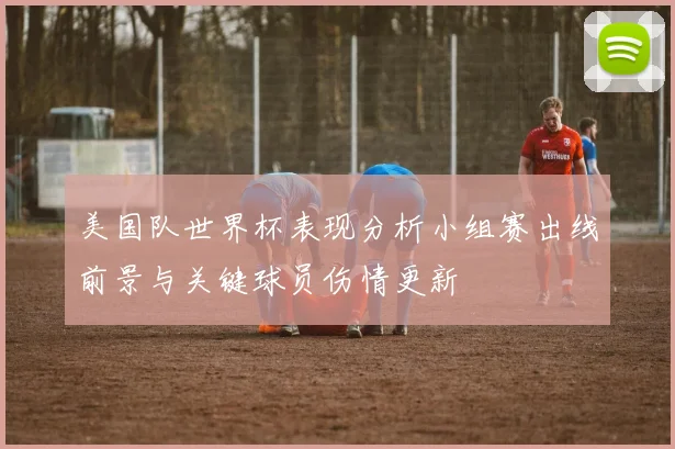 美国队世界杯表现分析小组赛出线前景与关键球员伤情更新
