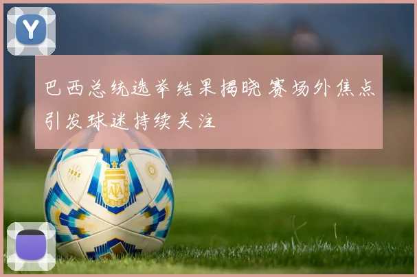 巴西总统选举结果揭晓 赛场外焦点引发球迷持续关注