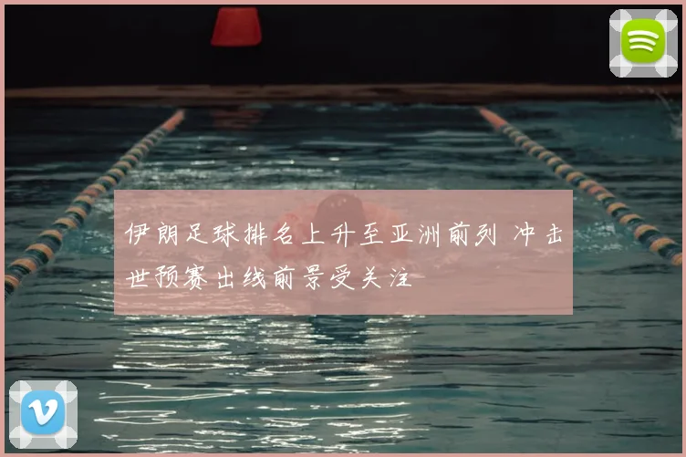 伊朗足球排名上升至亚洲前列 冲击世预赛出线前景受关注