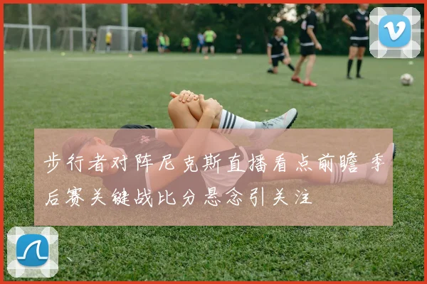 步行者对阵尼克斯直播看点前瞻 季后赛关键战比分悬念引关注