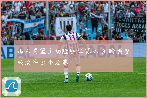 山东男篮主场险胜江苏队 王晗调整轮换冲击季后赛