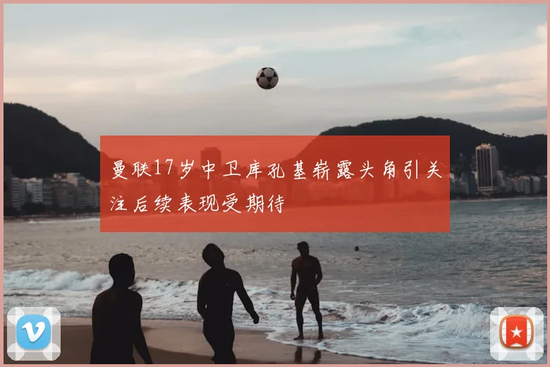 曼联17岁中卫库孔基崭露头角引关注后续表现受期待
