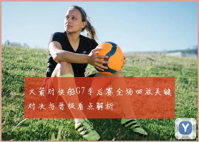 火箭对快船G7季后赛全场回放关键对决与晋级看点解析