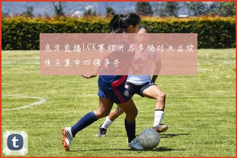 虎牙直播LCK赛程开启多场对决后续焦点集中四强争夺