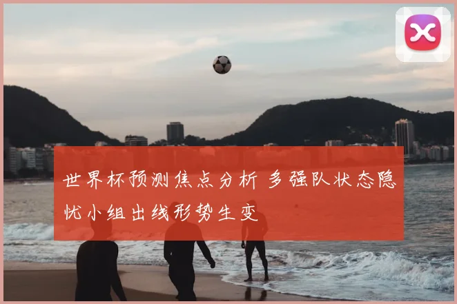 世界杯预测焦点分析 多强队状态隐忧小组出线形势生变