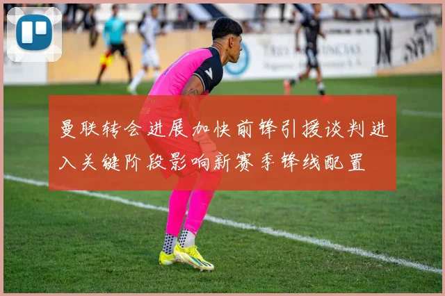 曼联转会进展加快前锋引援谈判进入关键阶段影响新赛季锋线配置