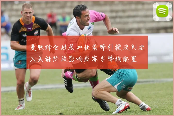 曼联转会进展加快前锋引援谈判进入关键阶段影响新赛季锋线配置