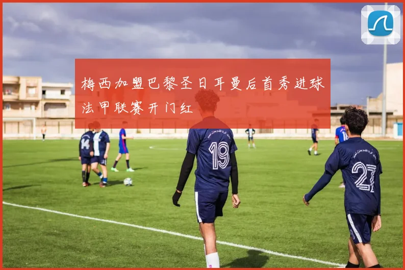 梅西加盟巴黎圣日耳曼后首秀进球法甲联赛开门红