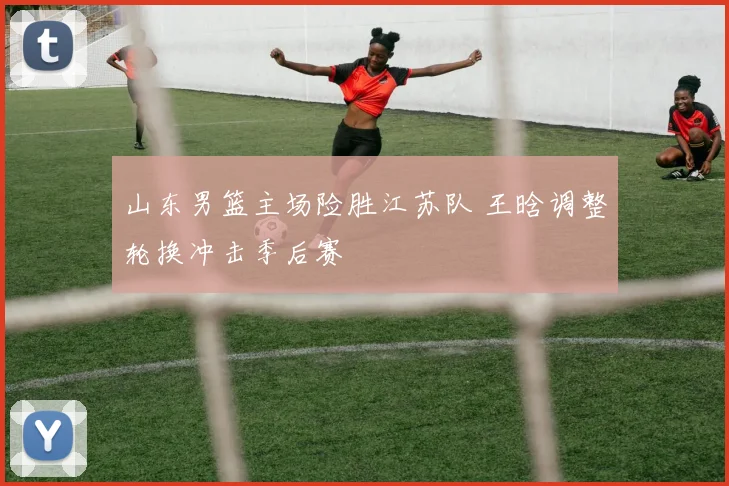 山东男篮主场险胜江苏队 王晗调整轮换冲击季后赛