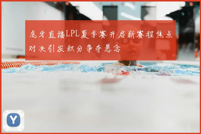 虎牙直播LPL夏季赛开启新赛程焦点对决引发积分争夺悬念