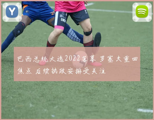 巴西总统大选2022落幕 罗塞夫重回焦点 后续执政安排受关注